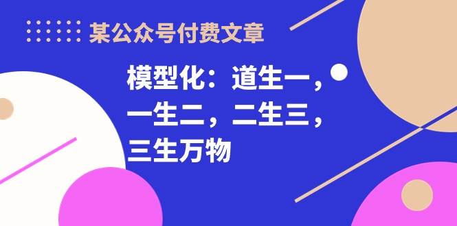 某公众号付费文章《模型化：道生一，一生二，二生三，三生万物！》-我创创业-副业网-网络创业-资源分享-网课资源-学习教程-学知识-自媒体-抖音-视频号-小红书-网络项目,赚钱软件,副业,兼职,学生赚,挂机赚-我创创业-副业网-5ccy.cn