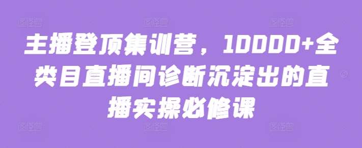 主播登顶集训营，10000+全类目直播间诊断沉淀出的直播实操必修课-我创创业-副业网-网络创业-资源分享-网课资源-学习教程-学知识-自媒体-抖音-视频号-小红书-网络项目,赚钱软件,副业,兼职,学生赚,挂机赚-我创创业-副业网-5ccy.cn