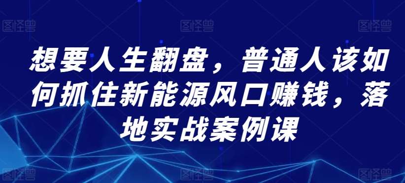 想要人生翻盘，普通人该如何抓住新能源风口赚钱，落地实战案例课-我创创业-副业网-网络创业-资源分享-网课资源-学习教程-学知识-自媒体-抖音-视频号-小红书-网络项目,赚钱软件,副业,兼职,学生赚,挂机赚-我创创业-副业网-5ccy.cn
