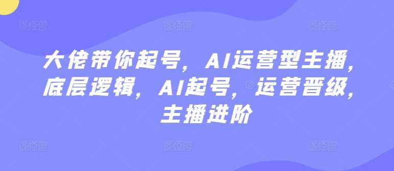 大佬带你起号,AI运营型主播,底层逻辑,AI起号,运营晋级,主播进阶
