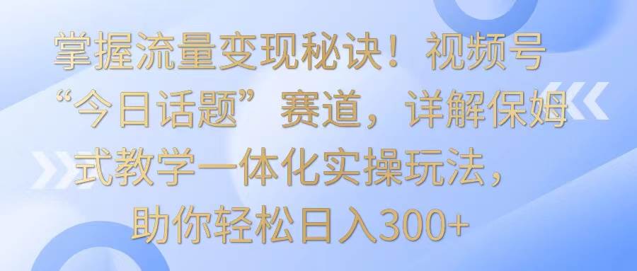 掌握流量变现秘诀!视频号“今日话题”赛道,详解保姆式教学一体化实操玩法,日入300+