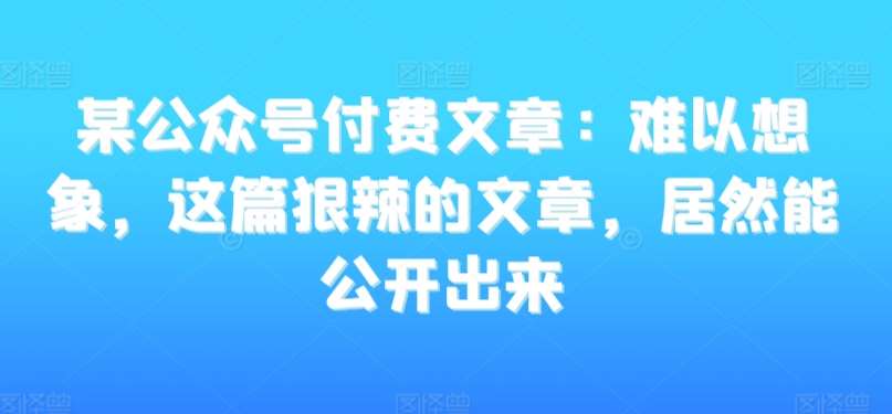 某公众号付费文章：难以想象，这篇狠辣的文章，居然能公开出来-我创创业-副业网-网络创业-资源分享-网课资源-学习教程-学知识-自媒体-抖音-视频号-小红书-网络项目,赚钱软件,副业,兼职,学生赚,挂机赚-我创创业-副业网-5ccy.cn