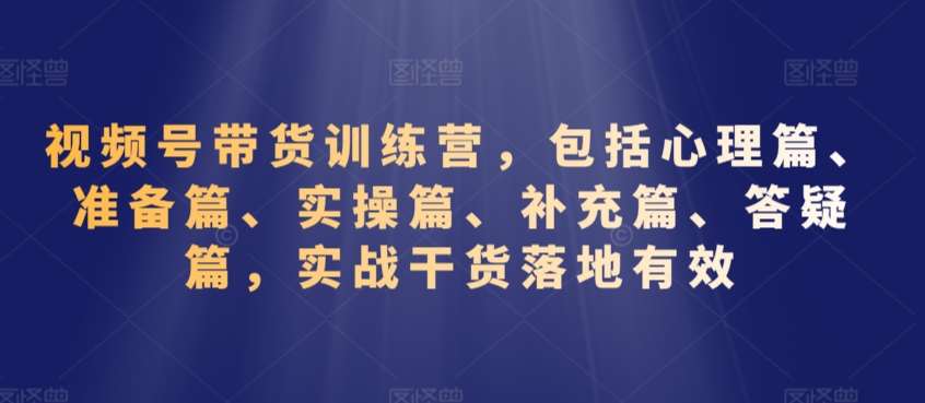视频号带货训练营,包括心理篇、准备篇、实操篇、补充篇、答疑篇,实战干货落地有效