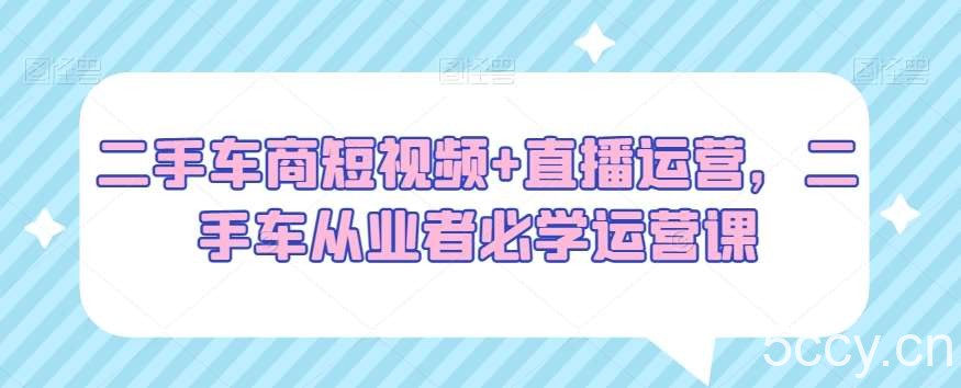 二手车商短视频 直播运营，二手车从业者必学运营课-我创创业-副业网-网络创业-资源分享-网课资源-学习教程-学知识-自媒体-抖音-视频号-小红书-网络项目,赚钱软件,副业,兼职,学生赚,挂机赚-我创创业-副业网-5ccy.cn