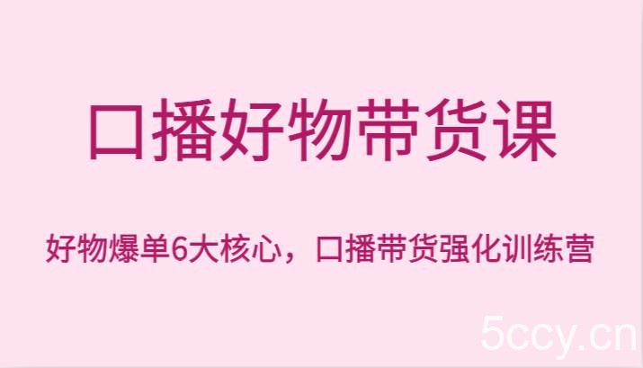 口播好物带货课，好物爆单6大核心，口播带货强化训练营-我创创业-副业网-网络创业-资源分享-网课资源-学习教程-学知识-自媒体-抖音-视频号-小红书-网络项目,赚钱软件,副业,兼职,学生赚,挂机赚-我创创业-副业网-5ccy.cn