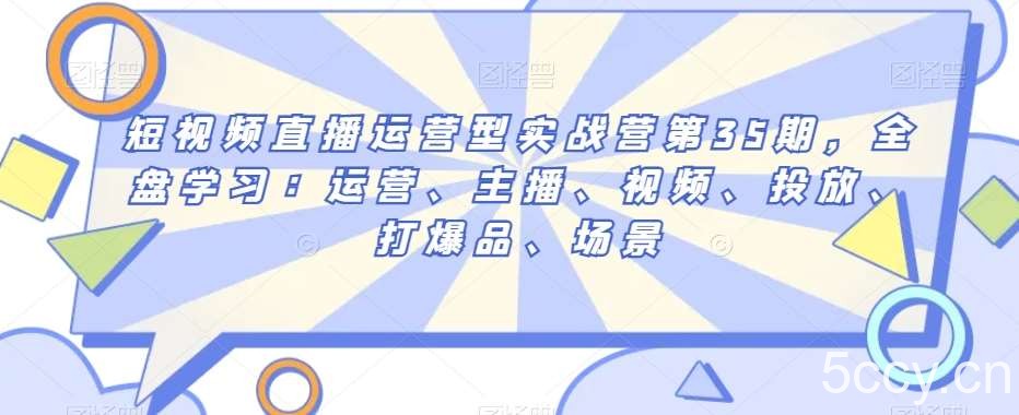 短视频直播运营型实战营第35期，全盘学习：运营、主播、视频、投放、打爆品、场景-我创创业-副业网-网络创业-资源分享-网课资源-学习教程-学知识-自媒体-抖音-视频号-小红书-网络项目,赚钱软件,副业,兼职,学生赚,挂机赚-我创创业-副业网-5ccy.cn