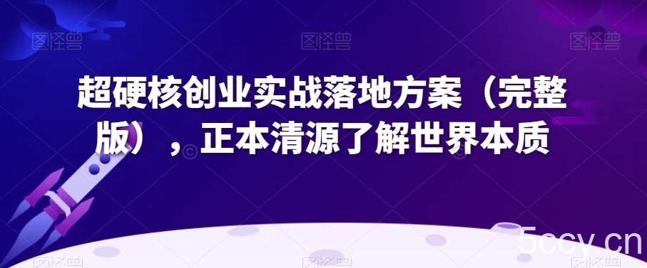 超硬核创业实战落地方案（完整版），正本清源了解世界本质-我创创业-副业网-网络创业-资源分享-网课资源-学习教程-学知识-自媒体-抖音-视频号-小红书-网络项目,赚钱软件,副业,兼职,学生赚,挂机赚-我创创业-副业网-5ccy.cn