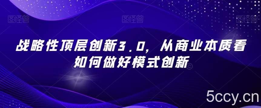 战略性顶层创新3.0，从商业本质看如何做好模式创新-我创创业-副业网-网络创业-资源分享-网课资源-学习教程-学知识-自媒体-抖音-视频号-小红书-网络项目,赚钱软件,副业,兼职,学生赚,挂机赚-我创创业-副业网-5ccy.cn