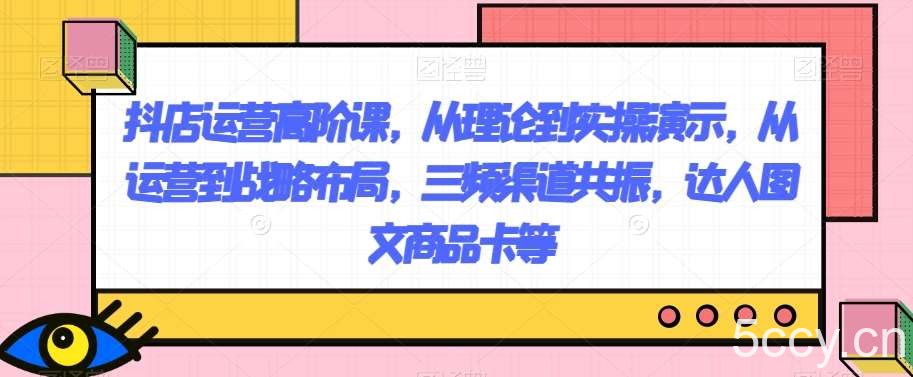 抖店运营高阶课，从理论到实操演示，从运营到战略布局，三频渠道共振，达人图文商品卡等-我创创业-副业网-网络创业-资源分享-网课资源-学习教程-学知识-自媒体-抖音-视频号-小红书-网络项目,赚钱软件,副业,兼职,学生赚,挂机赚-我创创业-副业网-5ccy.cn