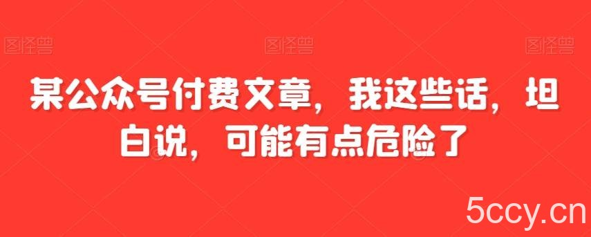 某公众号付费文章，我这些话，坦白说，可能有点危险了-我创创业-副业网-网络创业-资源分享-网课资源-学习教程-学知识-自媒体-抖音-视频号-小红书-网络项目,赚钱软件,副业,兼职,学生赚,挂机赚-我创创业-副业网-5ccy.cn