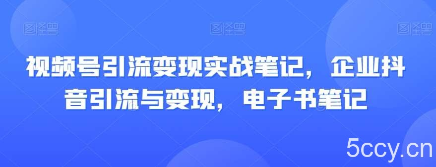 视频号引流变现实战笔记，企业抖音引流与变现，电子书笔记-我创创业-副业网-网络创业-资源分享-网课资源-学习教程-学知识-自媒体-抖音-视频号-小红书-网络项目,赚钱软件,副业,兼职,学生赚,挂机赚-我创创业-副业网-5ccy.cn