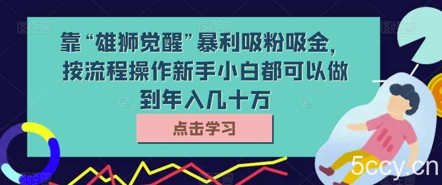 靠“雄狮觉醒”暴利吸粉吸金，按流程操作新手小白都可以做到年入几十万【揭秘】-我创创业-副业网-网络创业-资源分享-网课资源-学习教程-学知识-自媒体-抖音-视频号-小红书-网络项目,赚钱软件,副业,兼职,学生赚,挂机赚-我创创业-副业网-5ccy.cn