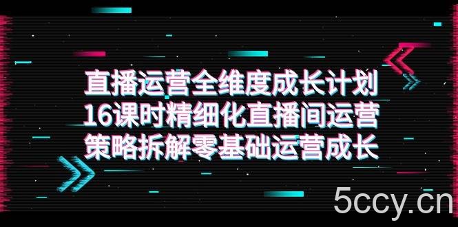 直播运营-全维度 成长计划，16课时精细化直播间运营策略拆解零基础运营成长-我创创业-副业网-网络创业-资源分享-网课资源-学习教程-学知识-自媒体-抖音-视频号-小红书-网络项目,赚钱软件,副业,兼职,学生赚,挂机赚-我创创业-副业网-5ccy.cn
