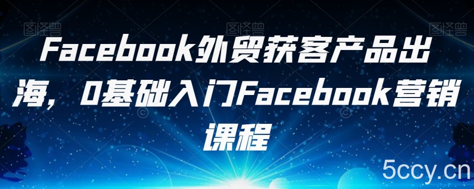 Facebook外贸获客产品出海，0基础入门Facebook营销课程-我创创业-副业网-网络创业-资源分享-网课资源-学习教程-学知识-自媒体-抖音-视频号-小红书-网络项目,赚钱软件,副业,兼职,学生赚,挂机赚-我创创业-副业网-5ccy.cn