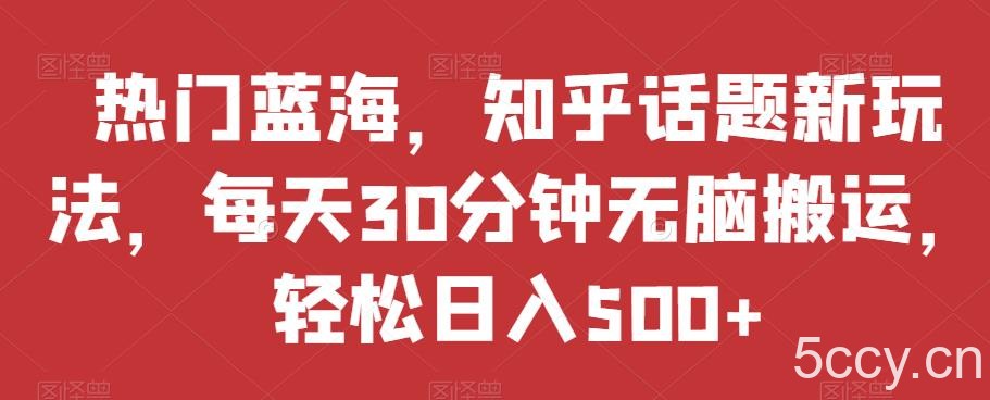 热门蓝海，知乎话题新玩法，每天30分钟无脑搬运，轻松日入500 【揭秘】-我创创业-副业网-网络创业-资源分享-网课资源-学习教程-学知识-自媒体-抖音-视频号-小红书-网络项目,赚钱软件,副业,兼职,学生赚,挂机赚-我创创业-副业网-5ccy.cn