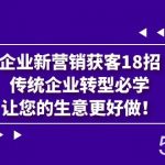 企业·新营销·获客18招,传统企业·转型必学,让您的生意更好做-我创创业-副业网-网络创业-资源分享-网课资源-学习教程-学知识-自媒体-抖音-视频号-小红书-网络项目,赚钱软件,副业,兼职,学生赚,挂机赚-我创创业-副业网-5ccy.cn