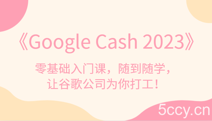 《Google Cash 2023》零基础入门课，随到随学，让谷歌公司为你打工！-我创创业-副业网-网络创业-资源分享-网课资源-学习教程-学知识-自媒体-抖音-视频号-小红书-网络项目,赚钱软件,副业,兼职,学生赚,挂机赚-我创创业-副业网-5ccy.cn