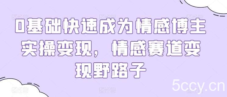 0基础快速成为情感博主实操变现，情感赛道变现野路子-我创创业-副业网-网络创业-资源分享-网课资源-学习教程-学知识-自媒体-抖音-视频号-小红书-网络项目,赚钱软件,副业,兼职,学生赚,挂机赚-我创创业-副业网-5ccy.cn