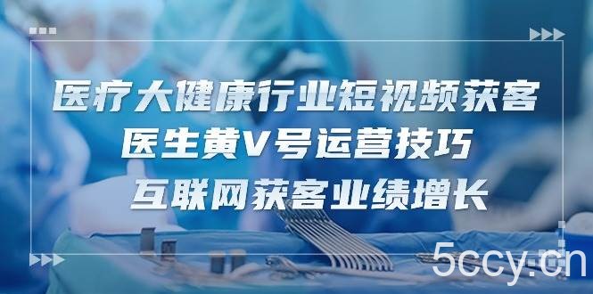 医疗大健康行业短视频获客：医生黄V号运营技巧 互联网获客业绩增长（15节）-我创创业-副业网-网络创业-资源分享-网课资源-学习教程-学知识-自媒体-抖音-视频号-小红书-网络项目,赚钱软件,副业,兼职,学生赚,挂机赚-我创创业-副业网-5ccy.cn