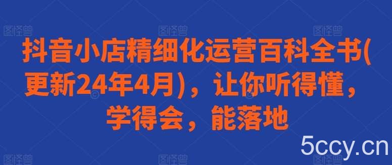 抖音小店精细化运营百科全书(更新24年4月)，让你听得懂，学得会，能落地-我创创业-副业网-网络创业-资源分享-网课资源-学习教程-学知识-自媒体-抖音-视频号-小红书-网络项目,赚钱软件,副业,兼职,学生赚,挂机赚-我创创业-副业网-5ccy.cn
