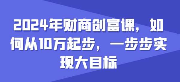 2024年财商创富课，如何从10w起步，一步步实现大目标-我创创业-副业网-网络创业-资源分享-网课资源-学习教程-学知识-自媒体-抖音-视频号-小红书-网络项目,赚钱软件,副业,兼职,学生赚,挂机赚-我创创业-副业网-5ccy.cn