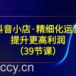 (8850期)抖音小店·精细化运营:提升·更高利润(39节课)-我创创业-副业网-网络创业-资源分享-网课资源-学习教程-学知识-自媒体-抖音-视频号-小红书-网络项目,赚钱软件,副业,兼职,学生赚,挂机赚-我创创业-副业网-5ccy.cn